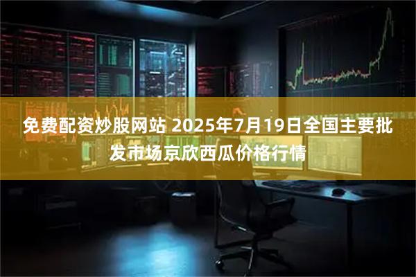 免费配资炒股网站 2025年7月19日全国主要批发市场京欣西瓜价格行情