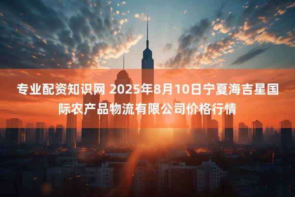 专业配资知识网 2025年8月10日宁夏海吉星国际农产品物流有限公司价格行情