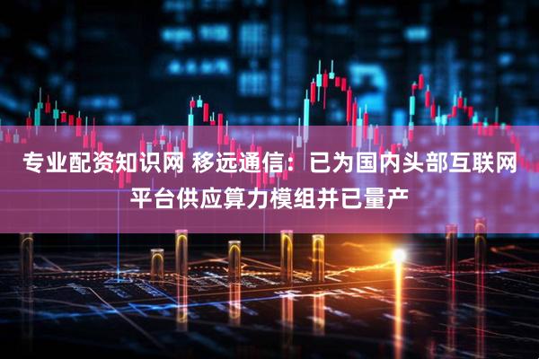 专业配资知识网 移远通信：已为国内头部互联网平台供应算力模组并已量产