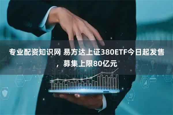 专业配资知识网 易方达上证380ETF今日起发售，募集上限80亿元