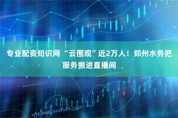 专业配资知识网 “云围观”近2万人！郑州水务把服务搬进直播间
