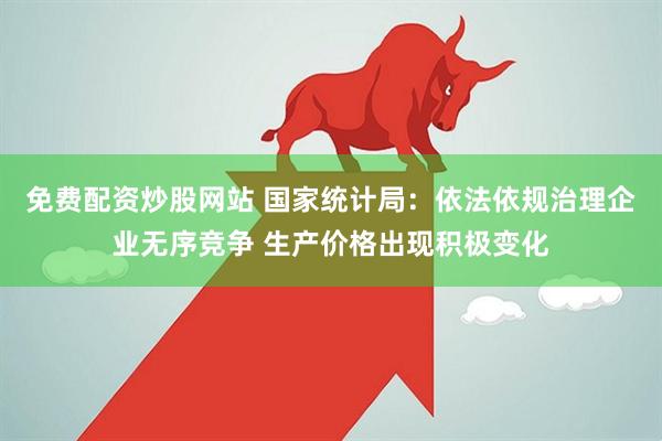 免费配资炒股网站 国家统计局：依法依规治理企业无序竞争 生产价格出现积极变化
