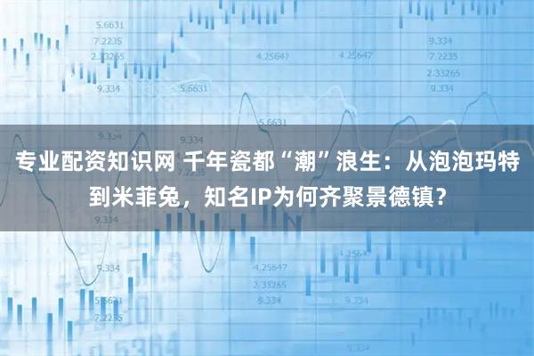 专业配资知识网 千年瓷都“潮”浪生：从泡泡玛特到米菲兔，知名IP为何齐聚景德镇？