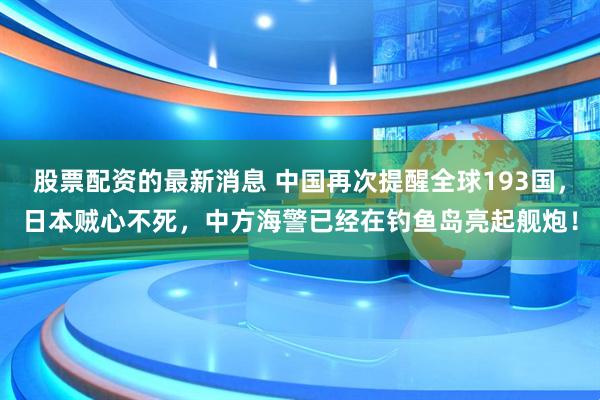 股票配资的最新消息 中国再次提醒全球193国，日本贼心不死，中方海警已经在钓鱼岛亮起舰炮！