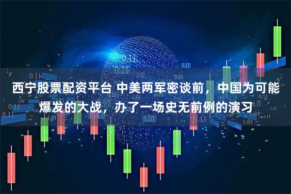 西宁股票配资平台 中美两军密谈前，中国为可能爆发的大战，办了一场史无前例的演习