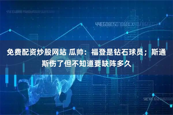 免费配资炒股网站 瓜帅：福登是钻石球员；斯通斯伤了但不知道要缺阵多久