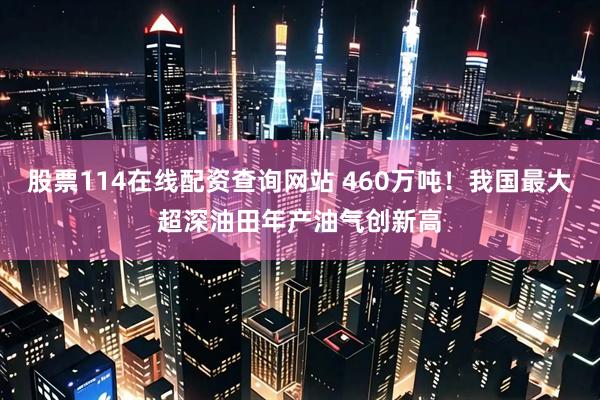 股票114在线配资查询网站 460万吨！我国最大超深油田年产油气创新高