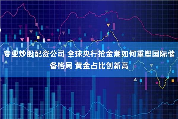 专业炒股配资公司 全球央行抢金潮如何重塑国际储备格局 黄金占比创新高