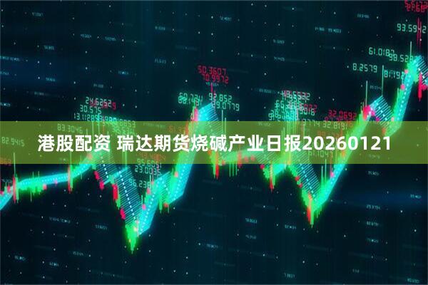 港股配资 瑞达期货烧碱产业日报20260121