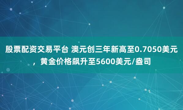 股票配资交易平台 澳元创三年新高至0.7050美元，黄金价格飙升至5600美元/盎司