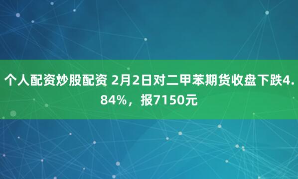 个人配资炒股配资 2月2日对二甲苯期货收盘下跌4.84%，报7150元