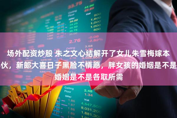场外配资炒股 朱之文心结解开了女儿朱雪梅嫁本村老实小伙，新郎大喜日子黑脸不情愿，胖女孩的婚姻是不是各取所需