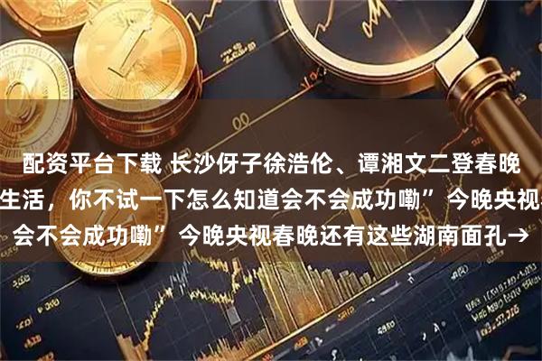配资平台下载 长沙伢子徐浩伦、谭湘文二登春晚再出金句，“砍价就像生活，你不试一下怎么知道会不会成功嘞” 今晚央视春晚还有这些湖南面孔→