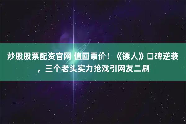 炒股股票配资官网 值回票价！《镖人》口碑逆袭，三个老头实力抢戏引网友二刷
