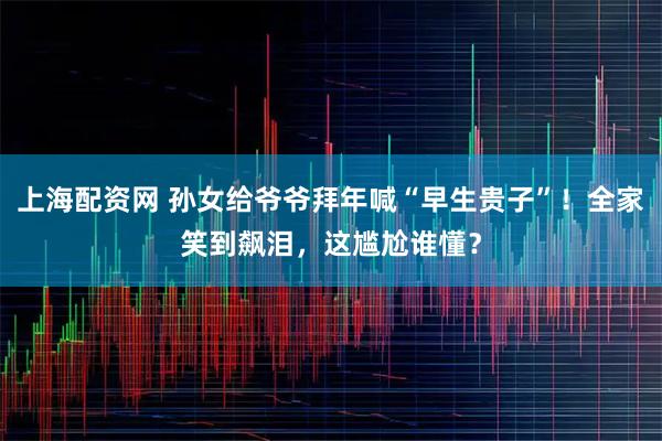 上海配资网 孙女给爷爷拜年喊“早生贵子”!全家笑到飙泪,这尴尬谁懂?