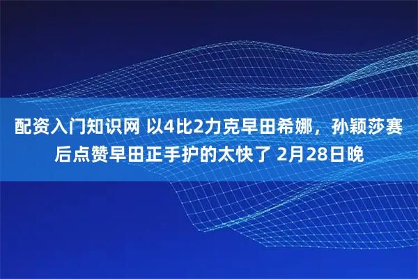 配资入门知识网 以4比2力克早田希娜，孙颖莎赛后点赞早田正手护的太快了 2月28日晚