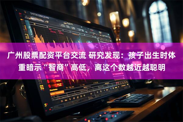 广州股票配资平台交流 研究发现：孩子出生时体重暗示“智商”高低，离这个数越近越聪明