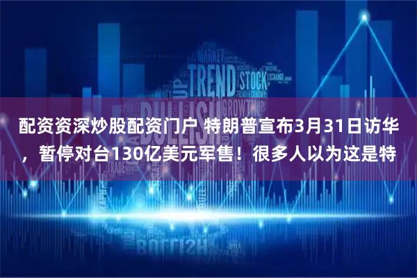配资资深炒股配资门户 特朗普宣布3月31日访华，暂停对台130亿美元军售！很多人以为这是特