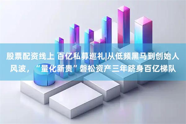 股票配资线上 百亿私募巡礼|从低频黑马到创始人风波，“量化新贵”磐松资产三年跻身百亿梯队