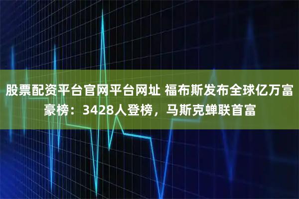 股票配资平台官网平台网址 福布斯发布全球亿万富豪榜：3428人登榜，马斯克蝉联首富
