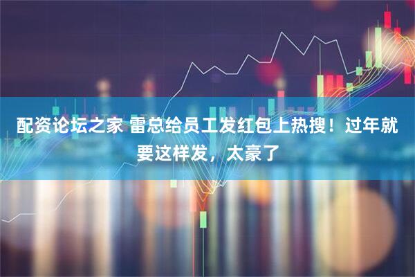 配资论坛之家 雷总给员工发红包上热搜！过年就要这样发，太豪了