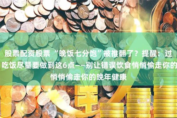 股票配资股票 “晚饭七分饱”被推翻了？提醒：过了61岁，吃饭尽量要做到这6点——别让错误饮食悄悄偷走你的晚年健康