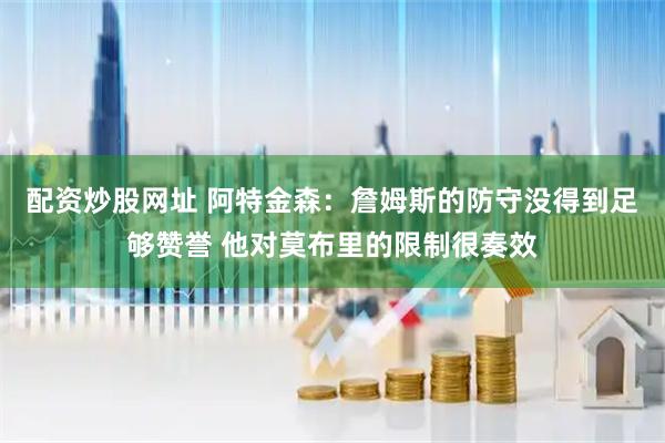 配资炒股网址 阿特金森：詹姆斯的防守没得到足够赞誉 他对莫布里的限制很奏效