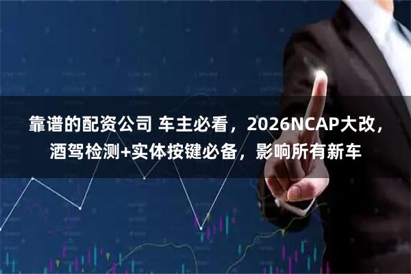 靠谱的配资公司 车主必看，2026NCAP大改，酒驾检测+实体按键必备，影响所有新车