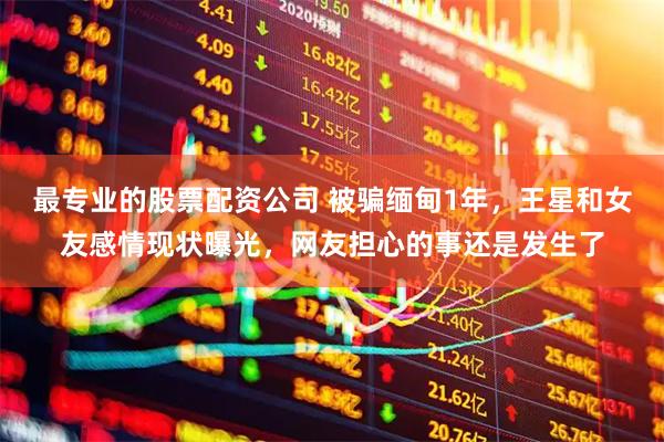 最专业的股票配资公司 被骗缅甸1年，王星和女友感情现状曝光，网友担心的事还是发生了