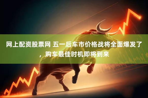 网上配资股票网 五一后车市价格战将全面爆发了，购车最佳时机即将到来