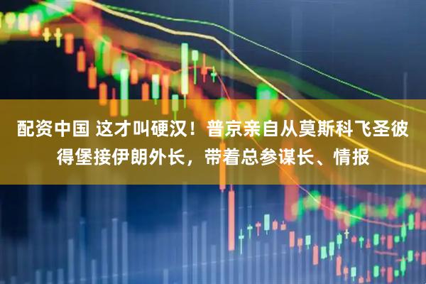 配资中国 这才叫硬汉！普京亲自从莫斯科飞圣彼得堡接伊朗外长，带着总参谋长、情报