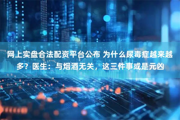 网上实盘合法配资平台公布 为什么尿毒症越来越多？医生：与烟酒无关，这三件事或是元凶