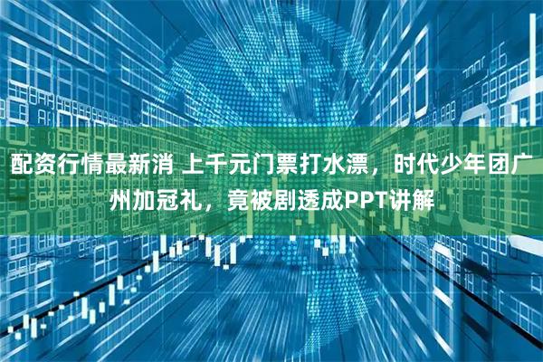 配资行情最新消 上千元门票打水漂，时代少年团广州加冠礼，竟被剧透成PPT讲解