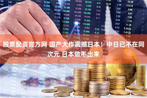 股票配资官方网 国产大作震撼日本！中日已不在同次元 日本做不出来