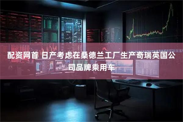 配资网首 日产考虑在桑德兰工厂生产奇瑞英国公司品牌乘用车