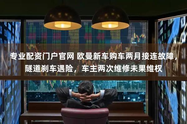 专业配资门户官网 欧曼新车购车两月接连故障，隧道刹车遇险，车主两次维修未果维权