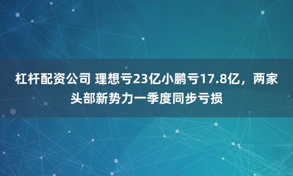 杠杆配资公司 理想亏23亿小鹏亏17.8亿，两家头部新势力一季度同步亏损