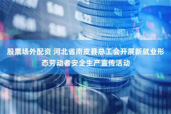股票场外配资 河北省南皮县总工会开展新就业形态劳动者安全生产宣传活动