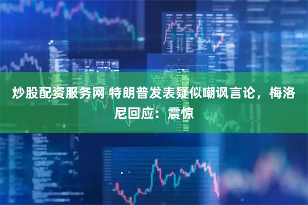 炒股配资服务网 特朗普发表疑似嘲讽言论，梅洛尼回应：震惊