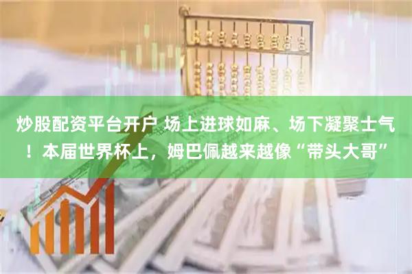 炒股配资平台开户 场上进球如麻、场下凝聚士气！本届世界杯上，姆巴佩越来越像“带头大哥”