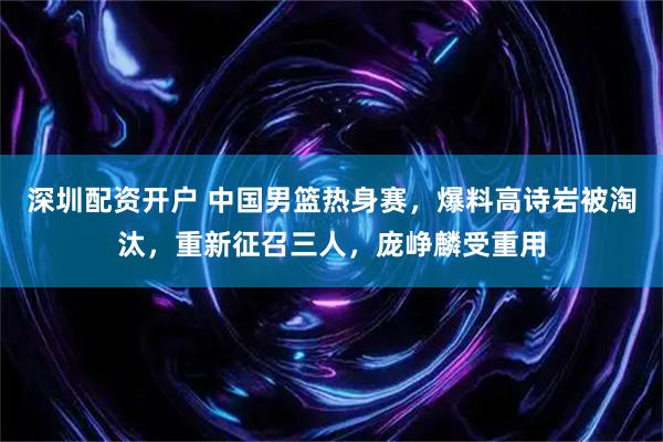 深圳配资开户 中国男篮热身赛，爆料高诗岩被淘汰，重新征召三人，庞峥麟受重用