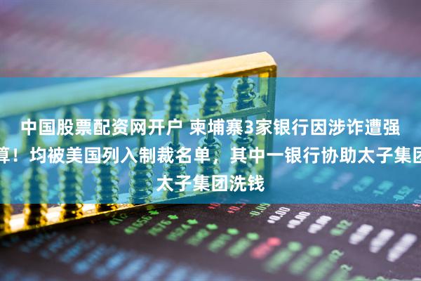 中国股票配资网开户 柬埔寨3家银行因涉诈遭强制清算!均被美国列入制裁名单,其中一银行协助太子集团洗钱