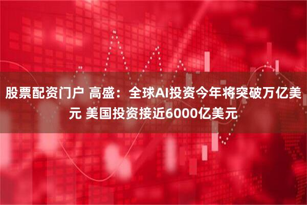 股票配资门户 高盛：全球AI投资今年将突破万亿美元 美国投资接近6000亿美元