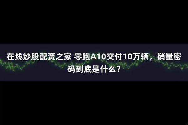 在线炒股配资之家 零跑A10交付10万辆，销量密码到底是什么？
